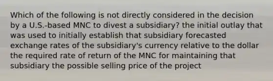 Which of the following is not directly considered in the decision by a U.S.-based MNC to divest a subsidiary? the initial outlay that was used to initially establish that subsidiary forecasted exchange rates of the subsidiary's currency relative to the dollar the required rate of return of the MNC for maintaining that subsidiary the possible selling price of the project