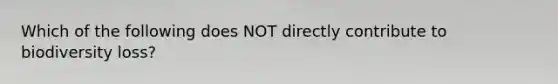 Which of the following does NOT directly contribute to biodiversity loss?