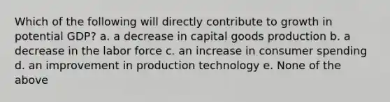 Which of the following will directly contribute to growth in potential GDP? a. a decrease in capital goods production b. a decrease in the labor force c. an increase in consumer spending d. an improvement in production technology e. None of the above