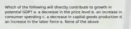 Which of the following will directly contribute to growth in potential GDP? a. a decrease in the price level b. an increase in consumer spending c. a decrease in capital goods production d. an increase in the labor force e. None of the above