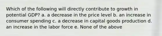 Which of the following will directly contribute to growth in potential GDP? a. a decrease in the price level b. an increase in consumer spending c. a decrease in capital goods production d. an increase in the labor force e. None of the above