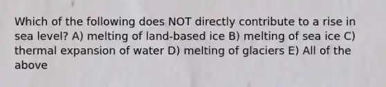 Which of the following does NOT directly contribute to a rise in sea level? A) melting of land-based ice B) melting of sea ice C) thermal expansion of water D) melting of glaciers E) All of the above