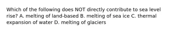 Which of the following does NOT directly contribute to sea level rise? A. melting of land-based B. melting of sea ice C. thermal expansion of water D. melting of glaciers