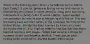 Which of the following most directly contributed to the Adams-Onis Treaty? (5 points) -Spain was losing money and interest in maintaining its colonies in North America. Many were becoming independent or being ceded to other nations. -Spain wanted compensation for what it saw as the betrayal of France. This was the taking back and then selling of the Louisiana Territory to the United States. -Florida had been claimed by American troops during the War of 1812. Fighting with the few Spanish forts there harmed relations with Spain. -Florida had become a refuge for runaway slaves and American Indians. These groups were raiding white settlements near the border with Georgia.