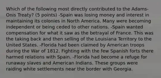 Which of the following most directly contributed to the Adams-Onis Treaty? (5 points) -Spain was losing money and interest in maintaining its colonies in North America. Many were becoming independent or being ceded to other nations. -Spain wanted compensation for what it saw as the betrayal of France. This was the taking back and then selling of the Louisiana Territory to the United States. -Florida had been claimed by American troops during the War of 1812. Fighting with the few Spanish forts there harmed relations with Spain. -Florida had become a refuge for runaway slaves and American Indians. These groups were raiding white settlements near the border with Georgia.