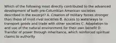 Which of the following most directly contributed to the advanced development of both pre-Columbian American societies described in the excerpt? A. Creation of military forces stronger than those of most rival societies B. Access to waterways to transport goods and trade with other societies C. Adaptation to and use of the natural environment for their own benefit D. Transfer of power through inheritance, which reinforced spiritual claims to authority