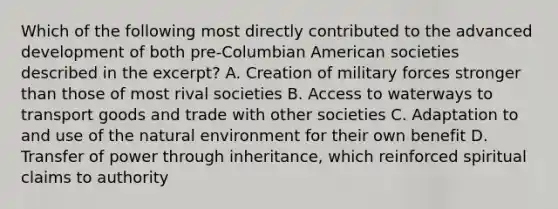 Which of the following most directly contributed to the advanced development of both pre-Columbian American societies described in the excerpt? A. Creation of military forces stronger than those of most rival societies B. Access to waterways to transport goods and trade with other societies C. Adaptation to and use of the natural environment for their own benefit D. Transfer of power through inheritance, which reinforced spiritual claims to authority