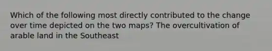 Which of the following most directly contributed to the change over time depicted on the two maps? The overcultivation of arable land in the Southeast