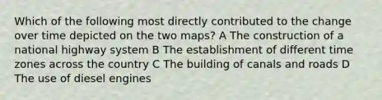 Which of the following most directly contributed to the change over time depicted on the two maps? A The construction of a national highway system B The establishment of different time zones across the country C The building of canals and roads D The use of diesel engines