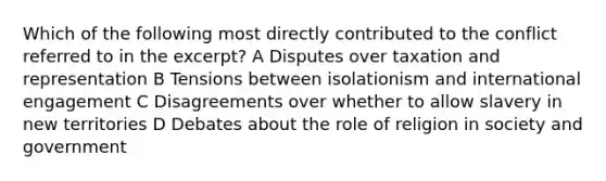 Which of the following most directly contributed to the conflict referred to in the excerpt? A Disputes over taxation and representation B Tensions between isolationism and international engagement C Disagreements over whether to allow slavery in new territories D Debates about the role of religion in society and government