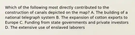 Which of the following most directly contributed to the construction of canals depicted on the map? A. The building of a national telegraph system B. The expansion of cotton exports to Europe C. Funding from state governments and private investors D. The extensive use of enslaved laborers