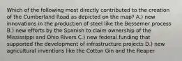 Which of the following most directly contributed to the creation of the Cumberland Road as depicted on the map? A.) new innovations in the production of steel like the Bessemer process B.) new efforts by the Spanish to claim ownership of the Mississippi and Ohio Rivers C.) new federal funding that supported the development of infrastructure projects D.) new agricultural inventions like the Cotton Gin and the Reaper