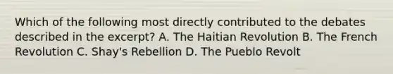 Which of the following most directly contributed to the debates described in the excerpt? A. The Haitian Revolution B. The French Revolution C. Shay's Rebellion D. The Pueblo Revolt