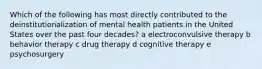 Which of the following has most directly contributed to the deinstitutionalization of mental health patients in the United States over the past four decades? a electroconvulsive therapy b behavior therapy c drug therapy d cognitive therapy e psychosurgery