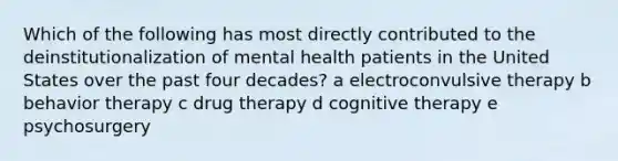 Which of the following has most directly contributed to the deinstitutionalization of mental health patients in the United States over the past four decades? a electroconvulsive therapy b behavior therapy c drug therapy d cognitive therapy e psychosurgery