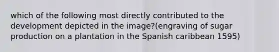 which of the following most directly contributed to the development depicted in the image?(engraving of sugar production on a plantation in the Spanish caribbean 1595)