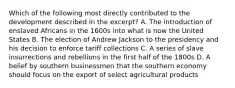 Which of the following most directly contributed to the development described in the excerpt? A. The introduction of enslaved Africans in the 1600s into what is now the United States B. The election of Andrew Jackson to the presidency and his decision to enforce tariff collections C. A series of slave insurrections and rebellions in the first half of the 1800s D. A belief by southern businessmen that the southern economy should focus on the export of select agricultural products