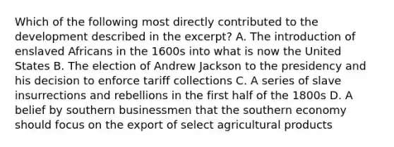 Which of the following most directly contributed to the development described in the excerpt? A. The introduction of enslaved Africans in the 1600s into what is now the United States B. The election of Andrew Jackson to the presidency and his decision to enforce tariff collections C. A series of slave insurrections and rebellions in the first half of the 1800s D. A belief by southern businessmen that the southern economy should focus on the export of select agricultural products