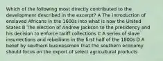 Which of the following most directly contributed to the development described in the excerpt? A The introduction of enslaved Africans in the 1600s into what is now the United States B The election of Andrew Jackson to the presidency and his decision to enforce tariff collections C A series of slave insurrections and rebellions in the first half of the 1800s D A belief by southern businessmen that the southern economy should focus on the export of select agricultural products