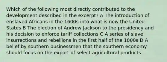 Which of the following most directly contributed to the development described in the excerpt? A The introduction of enslaved Africans in the 1600s into what is now the United States B The election of Andrew Jackson to the presidency and his decision to enforce tariff collections C A series of slave insurrections and rebellions in the first half of the 1800s D A belief by southern businessmen that the southern economy should focus on the export of select agricultural products