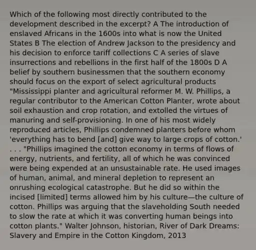 Which of the following most directly contributed to the development described in the excerpt? A The introduction of enslaved Africans in the 1600s into what is now the United States B The election of Andrew Jackson to the presidency and his decision to enforce tariff collections C A series of slave insurrections and rebellions in the first half of the 1800s D A belief by southern businessmen that the southern economy should focus on the export of select agricultural products "Mississippi planter and agricultural reformer M. W. Phillips, a regular contributor to the American Cotton Planter, wrote about soil exhaustion and crop rotation, and extolled the virtues of manuring and self-provisioning. In one of his most widely reproduced articles, Phillips condemned planters before whom 'everything has to bend [and] give way to large crops of cotton.' . . . "Phillips imagined the cotton economy in terms of flows of energy, nutrients, and fertility, all of which he was convinced were being expended at an unsustainable rate. He used images of human, animal, and mineral depletion to represent an onrushing ecological catastrophe. But he did so within the incised [limited] terms allowed him by his culture—the culture of cotton. Phillips was arguing that the slaveholding South needed to slow the rate at which it was converting human beings into cotton plants." Walter Johnson, historian, River of Dark Dreams: Slavery and Empire in the Cotton Kingdom, 2013