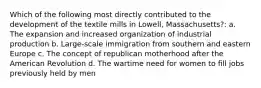 Which of the following most directly contributed to the development of the textile mills in Lowell, Massachusetts?: a. The expansion and increased organization of industrial production b. Large-scale immigration from southern and eastern Europe c. The concept of republican motherhood after the American Revolution d. The wartime need for women to fill jobs previously held by men