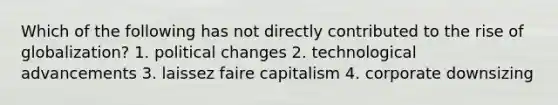 Which of the following has not directly contributed to the rise of globalization? 1. political changes 2. technological advancements 3. laissez faire capitalism 4. corporate downsizing