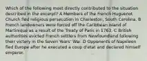 Which of the following most directly contributed to the situation described in the excerpt? A Members of the French Huguenot Church fled religious persecution in Charleston, South Carolina. B French landowners were forced off the Caribbean island of Martinique as a result of the Treaty of Paris in 1763. C British authorities evicted French settlers from Newfoundland following their victory in the Seven Years' War. D Opponents of Napoleon fled Europe after he executed a coup d'etat and declared himself emperor.