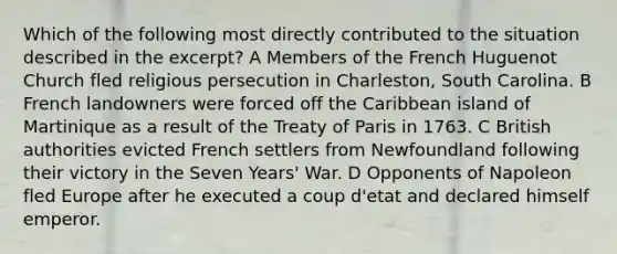 Which of the following most directly contributed to the situation described in the excerpt? A Members of the French Huguenot Church fled religious persecution in Charleston, South Carolina. B French landowners were forced off the Caribbean island of Martinique as a result of the Treaty of Paris in 1763. C British authorities evicted French settlers from Newfoundland following their victory in the Seven Years' War. D Opponents of Napoleon fled Europe after he executed a coup d'etat and declared himself emperor.