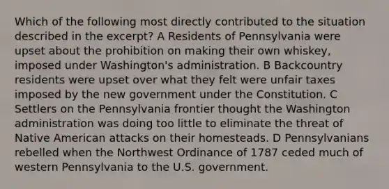 Which of the following most directly contributed to the situation described in the excerpt? A Residents of Pennsylvania were upset about the prohibition on making their own whiskey, imposed under Washington's administration. B Backcountry residents were upset over what they felt were unfair taxes imposed by the new government under the Constitution. C Settlers on the Pennsylvania frontier thought the Washington administration was doing too little to eliminate the threat of Native American attacks on their homesteads. D Pennsylvanians rebelled when the Northwest Ordinance of 1787 ceded much of western Pennsylvania to the U.S. government.