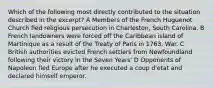 Which of the following most directly contributed to the situation described in the excerpt? A Members of the French Huguenot Church fled religious persecution in Charleston, South Carolina. B French landowners were forced off the Caribbean island of Martinique as a result of the Treaty of Paris in 1763. War. C British authorities evicted French settlers from Newfoundland following their victory in the Seven Years' D Opponents of Napoleon fled Europe after he executed a coup d'etat and declared himself emperor.