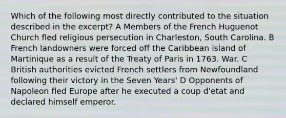 Which of the following most directly contributed to the situation described in the excerpt? A Members of the French Huguenot Church fled religious persecution in Charleston, South Carolina. B French landowners were forced off the Caribbean island of Martinique as a result of the Treaty of Paris in 1763. War. C British authorities evicted French settlers from Newfoundland following their victory in the Seven Years' D Opponents of Napoleon fled Europe after he executed a coup d'etat and declared himself emperor.