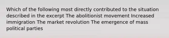 Which of the following most directly contributed to the situation described in the excerpt The abolitionist movement Increased immigration The market revolution The emergence of mass political parties