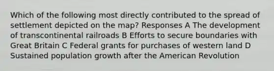 Which of the following most directly contributed to the spread of settlement depicted on the map? Responses A The development of transcontinental railroads B Efforts to secure boundaries with Great Britain C Federal grants for purchases of western land D Sustained population growth after the American Revolution