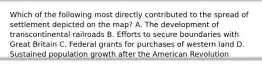 Which of the following most directly contributed to the spread of settlement depicted on the map? A. The development of transcontinental railroads B. Efforts to secure boundaries with Great Britain C. Federal grants for purchases of western land D. Sustained population growth after the American Revolution