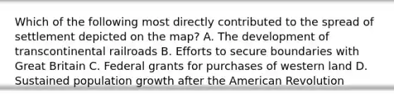 Which of the following most directly contributed to the spread of settlement depicted on the map? A. The development of transcontinental railroads B. Efforts to secure boundaries with Great Britain C. Federal grants for purchases of western land D. Sustained population growth after the American Revolution