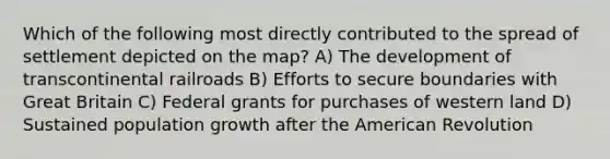 Which of the following most directly contributed to the spread of settlement depicted on the map? A) The development of transcontinental railroads B) Efforts to secure boundaries with Great Britain C) Federal grants for purchases of western land D) Sustained population growth after the American Revolution