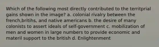 Which of the following most directly contributed to the territprial gains shown in the image? a. colonial rivalry between the french,britihs, and native americans b. the desire of many colonists to assert ideals of self-government c. mobilization of men and women in large numbers to provide economic and materil support to the british d. Enlightenment