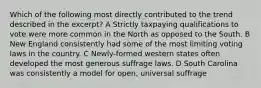 Which of the following most directly contributed to the trend described in the excerpt? A Strictly taxpaying qualifications to vote were more common in the North as opposed to the South. B New England consistently had some of the most limiting voting laws in the country. C Newly-formed western states often developed the most generous suffrage laws. D South Carolina was consistently a model for open, universal suffrage