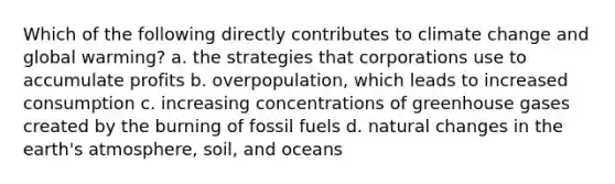 Which of the following directly contributes to climate change and global warming? a. the strategies that corporations use to accumulate profits b. overpopulation, which leads to increased consumption c. increasing concentrations of greenhouse gases created by the burning of fossil fuels d. natural changes in the earth's atmosphere, soil, and oceans