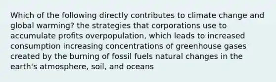 Which of the following directly contributes to climate change and global warming? the strategies that corporations use to accumulate profits overpopulation, which leads to increased consumption increasing concentrations of greenhouse gases created by the burning of fossil fuels natural changes in the earth's atmosphere, soil, and oceans