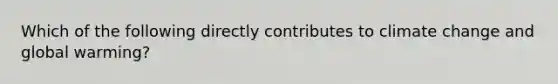 Which of the following directly contributes to climate change and global warming?