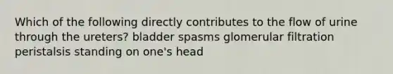 Which of the following directly contributes to the flow of urine through the ureters? bladder spasms glomerular filtration peristalsis standing on one's head