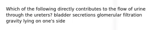 Which of the following directly contributes to the flow of urine through the ureters? bladder secretions glomerular filtration gravity lying on one's side
