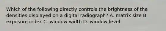 Which of the following directly controls the brightness of the densities displayed on a digital radiograph? A. matrix size B. exposure index C. window width D. window level