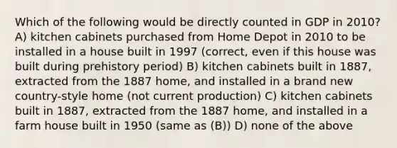 Which of the following would be directly counted in GDP in 2010? A) kitchen cabinets purchased from Home Depot in 2010 to be installed in a house built in 1997 (correct, even if this house was built during prehistory period) B) kitchen cabinets built in 1887, extracted from the 1887 home, and installed in a brand new country-style home (not current production) C) kitchen cabinets built in 1887, extracted from the 1887 home, and installed in a farm house built in 1950 (same as (B)) D) none of the above