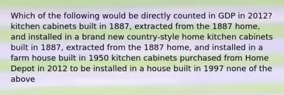 Which of the following would be directly counted in GDP in 2012? kitchen cabinets built in 1887, extracted from the 1887 home, and installed in a brand new country-style home kitchen cabinets built in 1887, extracted from the 1887 home, and installed in a farm house built in 1950 kitchen cabinets purchased from Home Depot in 2012 to be installed in a house built in 1997 none of the above