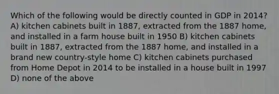 Which of the following would be directly counted in GDP in 2014? A) kitchen cabinets built in 1887, extracted from the 1887 home, and installed in a farm house built in 1950 B) kitchen cabinets built in 1887, extracted from the 1887 home, and installed in a brand new country-style home C) kitchen cabinets purchased from Home Depot in 2014 to be installed in a house built in 1997 D) none of the above