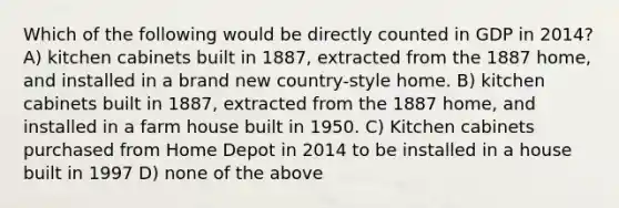 Which of the following would be directly counted in GDP in 2014? A) kitchen cabinets built in 1887, extracted from the 1887 home, and installed in a brand new country-style home. B) kitchen cabinets built in 1887, extracted from the 1887 home, and installed in a farm house built in 1950. C) Kitchen cabinets purchased from Home Depot in 2014 to be installed in a house built in 1997 D) none of the above