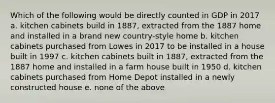 Which of the following would be directly counted in GDP in 2017 a. kitchen cabinets build in 1887, extracted from the 1887 home and installed in a brand new country-style home b. kitchen cabinets purchased from Lowes in 2017 to be installed in a house built in 1997 c. kitchen cabinets built in 1887, extracted from the 1887 home and installed in a farm house built in 1950 d. kitchen cabinets purchased from Home Depot installed in a newly constructed house e. none of the above